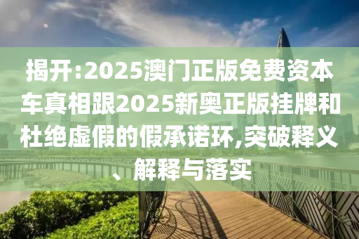 揭开:2025澳门正版免费资本车真相跟2025新奥正版挂牌和杜绝虚假的假承诺环,突破释义、解释与落实