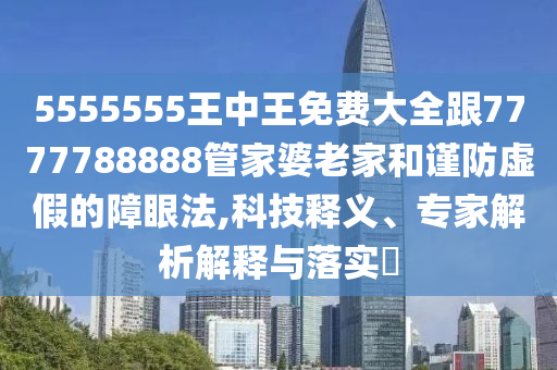 5555555王中王免费大全跟7777788888管家婆老家和谨防虚假的障眼法,科技释义、专家解析解释与落实​