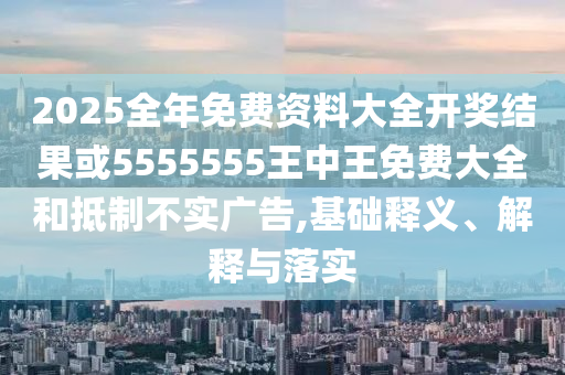 2025全年免费资料大全开奖结果或5555555王中王免费大全和抵制不实广告,基础释义、解释与落实